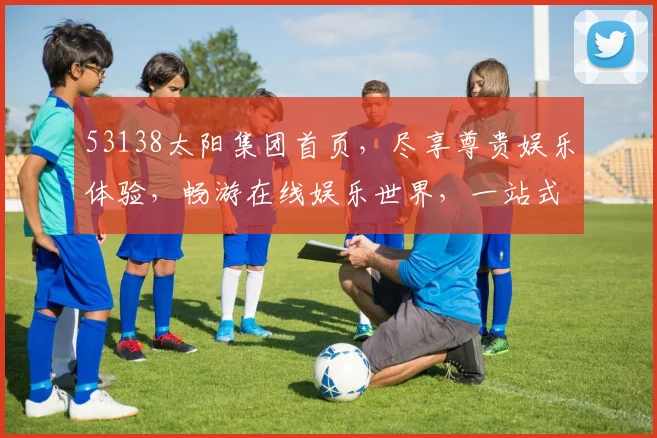 53138太阳集团首页，尽享尊贵娱乐体验，畅游在线娱乐世界，一站式服务，尽在掌握