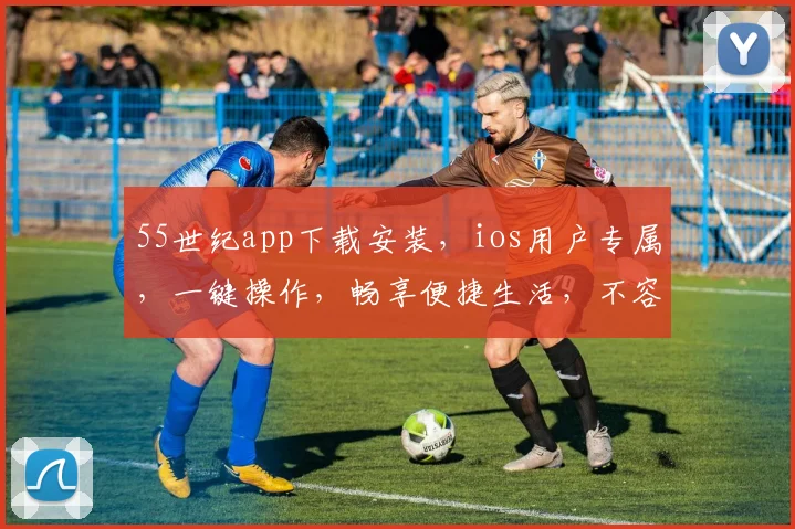 55世纪app下载安装，ios用户专属，一键操作，畅享便捷生活，不容错过