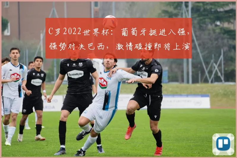 C罗2022世界杯：葡萄牙挺进八强，强势对决巴西，激情碰撞即将上演