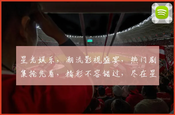星光娱乐，潮流影视盛宴，热门剧集抢先看，精彩不容错过，尽在星光娱乐平台